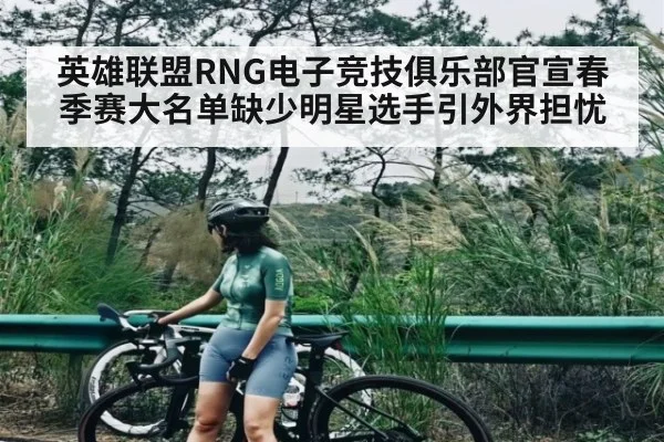 英雄联盟RNG电子竞技俱乐部官宣春季赛大名单缺少明星选手引外界担忧