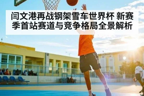 闫文港再战钢架雪车世界杯 新赛季首站赛道与竞争格局全景解析
