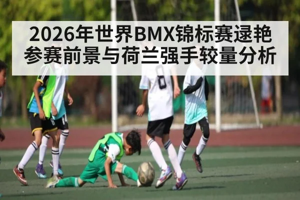 2026年世界BMX锦标赛逯艳参赛前景与荷兰强手较量分析