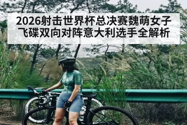 2026射击世界杯总决赛魏萌女子飞碟双向对阵意大利选手全解析