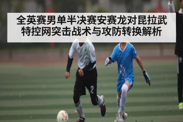全英赛男单半决赛安赛龙对昆拉武特控网突击战术与攻防转换解析